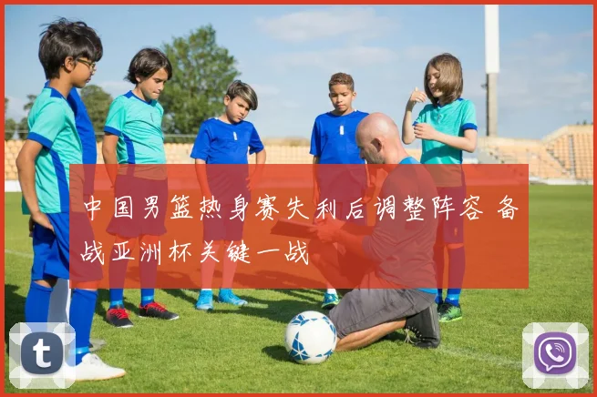 中国男篮热身赛失利后调整阵容 备战亚洲杯关键一战