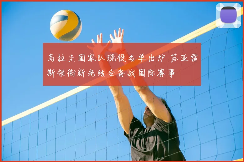 乌拉圭国家队现役名单出炉 苏亚雷斯领衔新老结合备战国际赛事