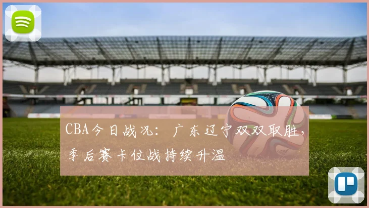 CBA今日战况:广东辽宁双双取胜,季后赛卡位战持续升温