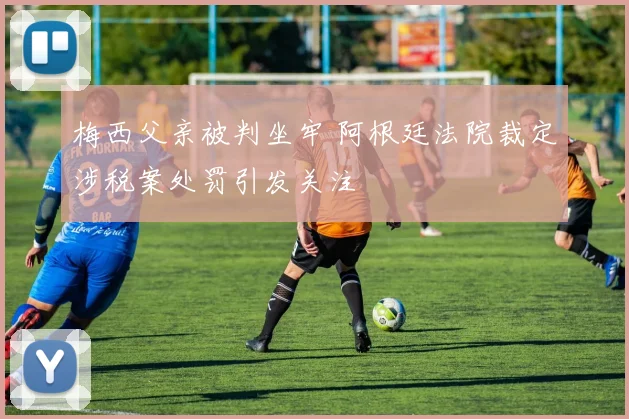 梅西父亲被判坐牢 阿根廷法院裁定涉税案处罚引发关注
