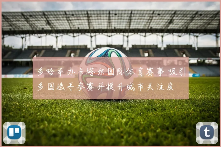 多哈举办卡塔尔国际体育赛事 吸引多国选手参赛并提升城市关注度
