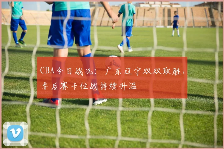 CBA今日战况：广东辽宁双双取胜，季后赛卡位战持续升温