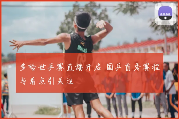 多哈世乒赛直播开启 国乒首秀赛程与看点引关注
