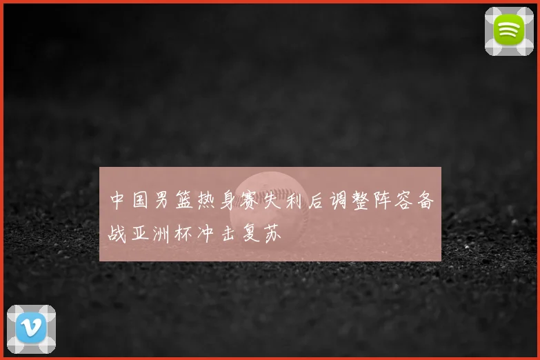 中国男篮热身赛失利后调整阵容备战亚洲杯冲击复苏