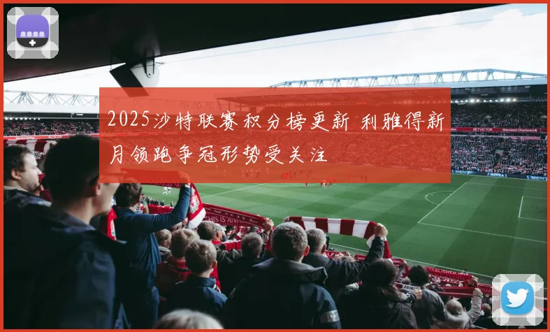 2025沙特联赛积分榜更新 利雅得新月领跑争冠形势受关注