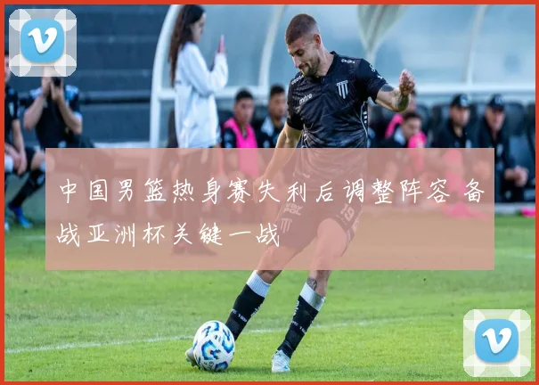 中国男篮热身赛失利后调整阵容 备战亚洲杯关键一战
