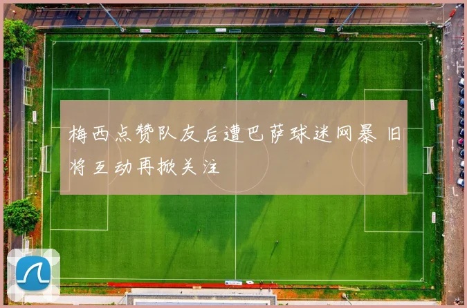 梅西点赞队友后遭巴萨球迷网暴 旧将互动再掀关注