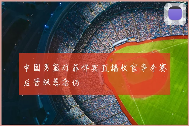 中国男篮对菲律宾直播收官争夺赛后晋级悬念仍