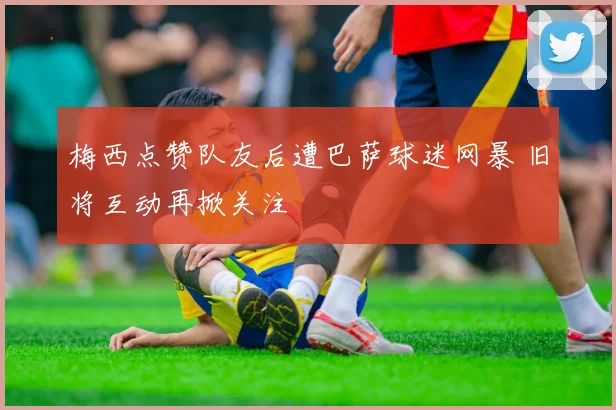 梅西点赞队友后遭巴萨球迷网暴 旧将互动再掀关注