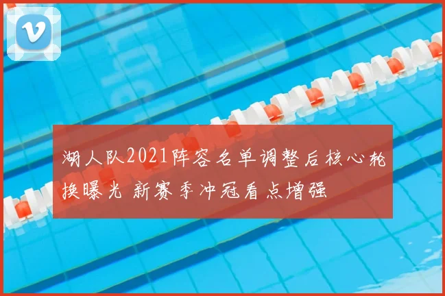 湖人队2021阵容名单调整后核心轮换曝光 新赛季冲冠看点增强