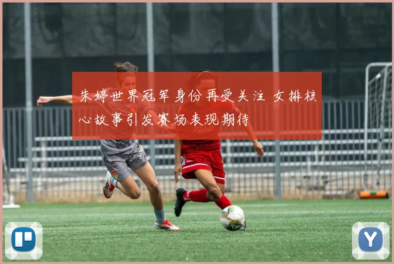 朱婷世界冠军身份再受关注 女排核心故事引发赛场表现期待